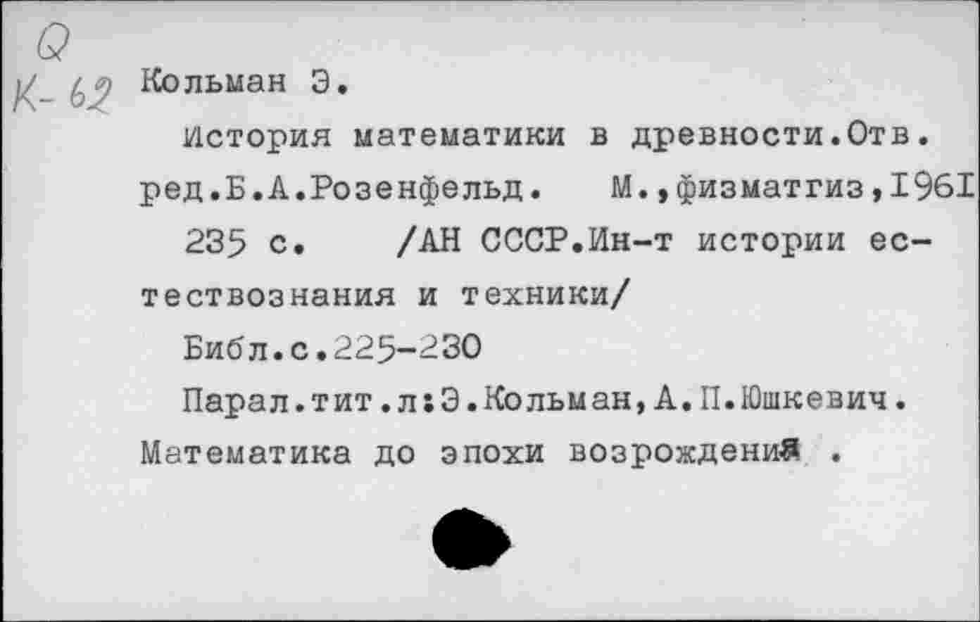 ﻿Кольман 3.
История математики в древности.Отв.
ред.Б.А.Розенфельд. М.,физматгиз,1961
235 с. /АН СССР.Ин-т истории естествознания и техники/
Библ.с.225-230
Парал.тит.л:3.Кольман,А.П.Юшкевич.
Математика до эпохи возрождений .